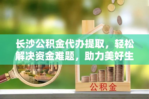 晋中长沙公积金代办提取，轻松解决资金难题，助力美好生活