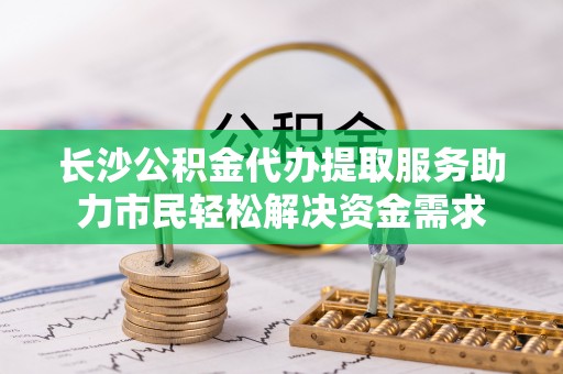 晋中长沙公积金代办提取服务助力市民轻松解决资金需求