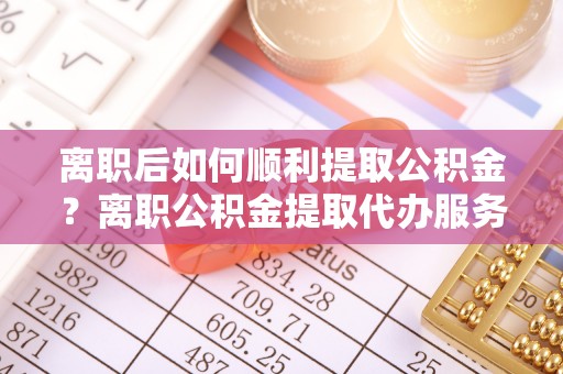 晋中离职后如何顺利提取公积金？离职公积金提取代办服务帮你搞定！