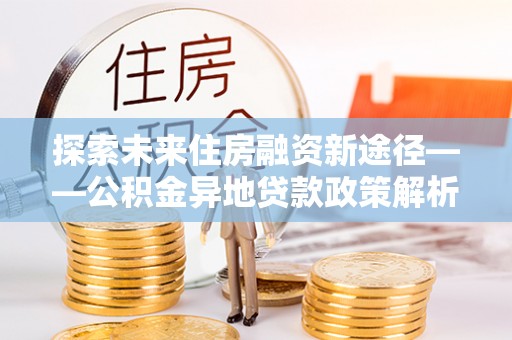 晋中探索未来住房融资新途径——公积金异地贷款政策解析与实践