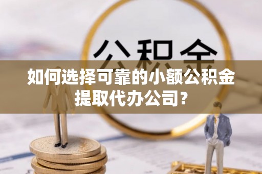 晋中如何选择可靠的小额公积金提取代办公司？
