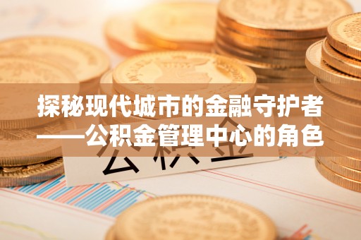 晋中探秘现代城市的金融守护者——公积金管理中心的角色与使命