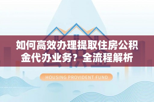 晋中如何高效办理提取住房公积金代办业务？全流程解析