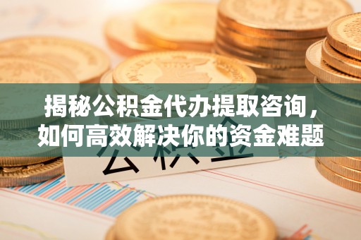 晋中揭秘公积金代办提取咨询，如何高效解决你的资金难题