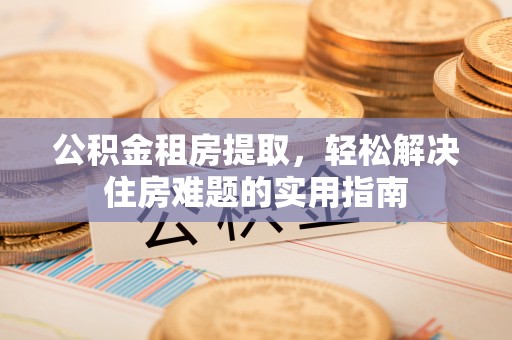晋中公积金租房提取，轻松解决住房难题的实用指南